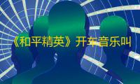 《和平精英》开车音乐叫什么名字?